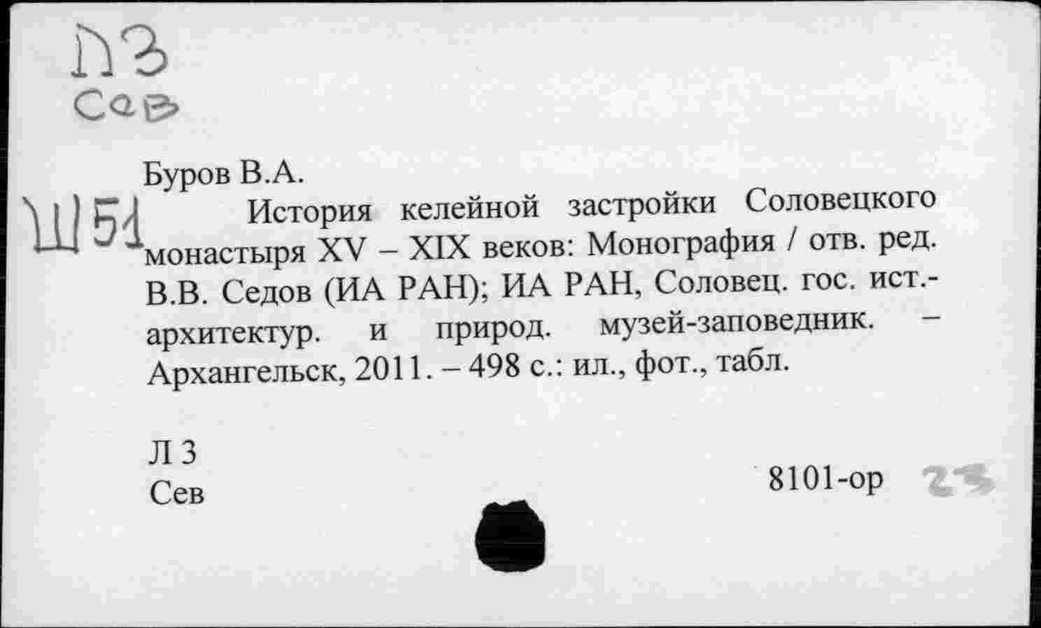 ﻿Й2>
Сае»
Буров В.А.
\ I ) CJ История келейной застройки Соловецкого
Ј монастыря XV - XIX веков: Монография / отв. ред.
В.В. Седов (ИА РАН); ИА РАН, Соловец. гос. ист,-
архитектур.
Архангельск,
и природ, музей-заповедник.
2011. - 498 с.: ил., фот., табл.
Л 3
Сев
8101-ор